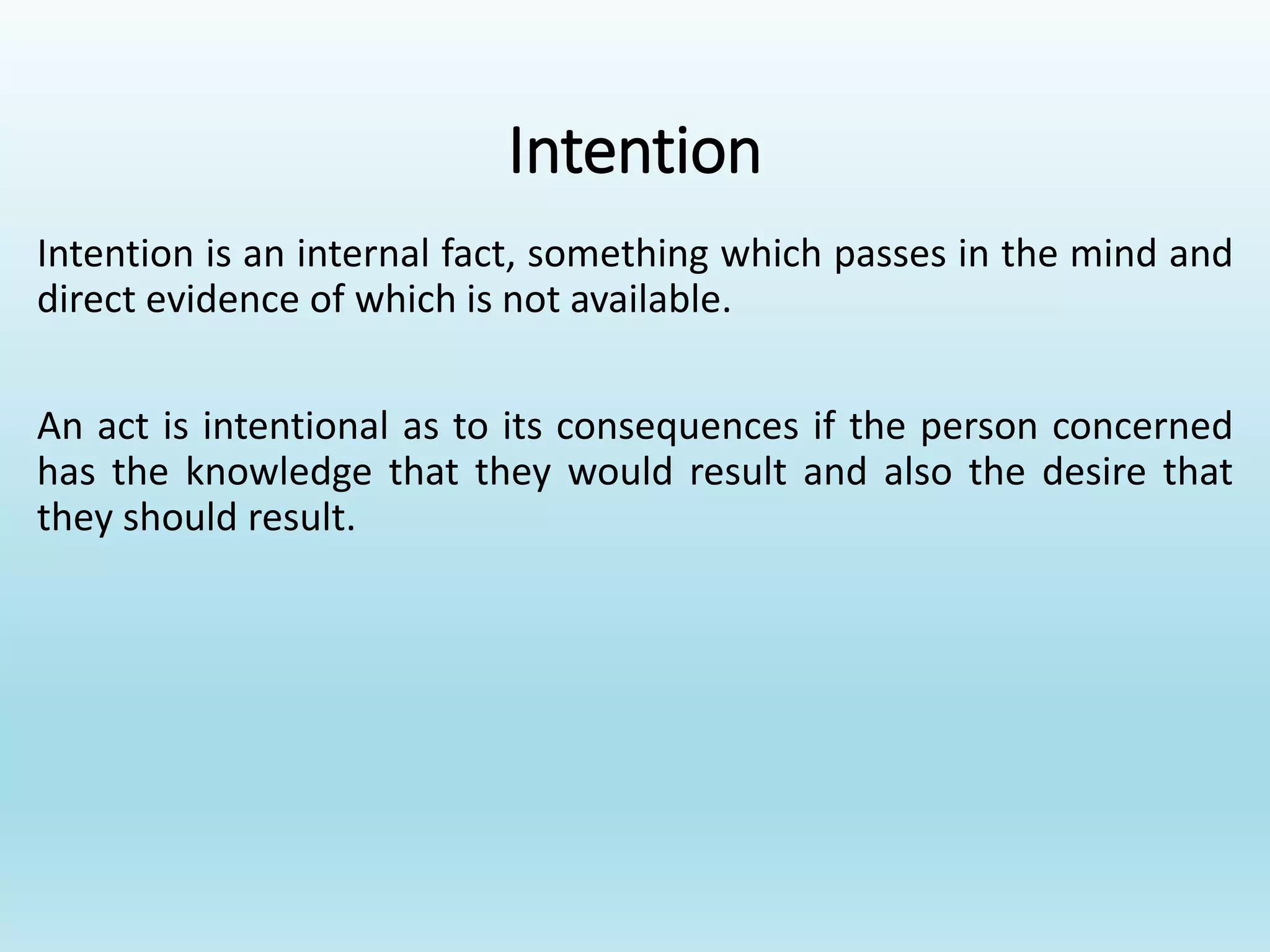 Intention
Intention is an internal fact, something which passes in the mind and
direct evidence of which is not available.
An act is intentional as to its consequences if the person concerned
has the knowledge that they would result and also the desire that
they should result.
 
