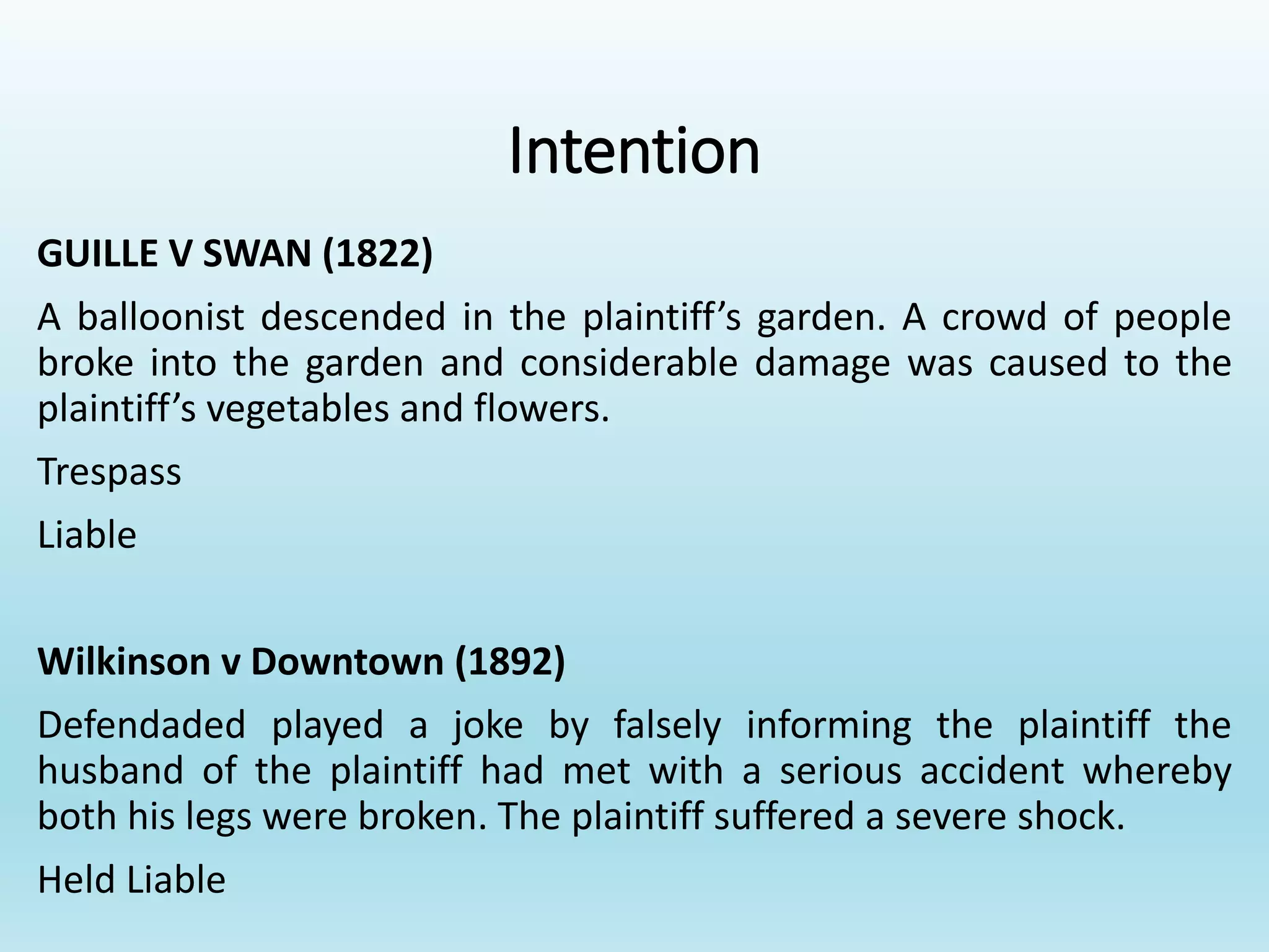 Intention
GUILLE V SWAN (1822)
A balloonist descended in the plaintiff’s garden. A crowd of people
broke into the garden and considerable damage was caused to the
plaintiff’s vegetables and flowers.
Trespass
Liable
Wilkinson v Downtown (1892)
Defendaded played a joke by falsely informing the plaintiff the
husband of the plaintiff had met with a serious accident whereby
both his legs were broken. The plaintiff suffered a severe shock.
Held Liable
 