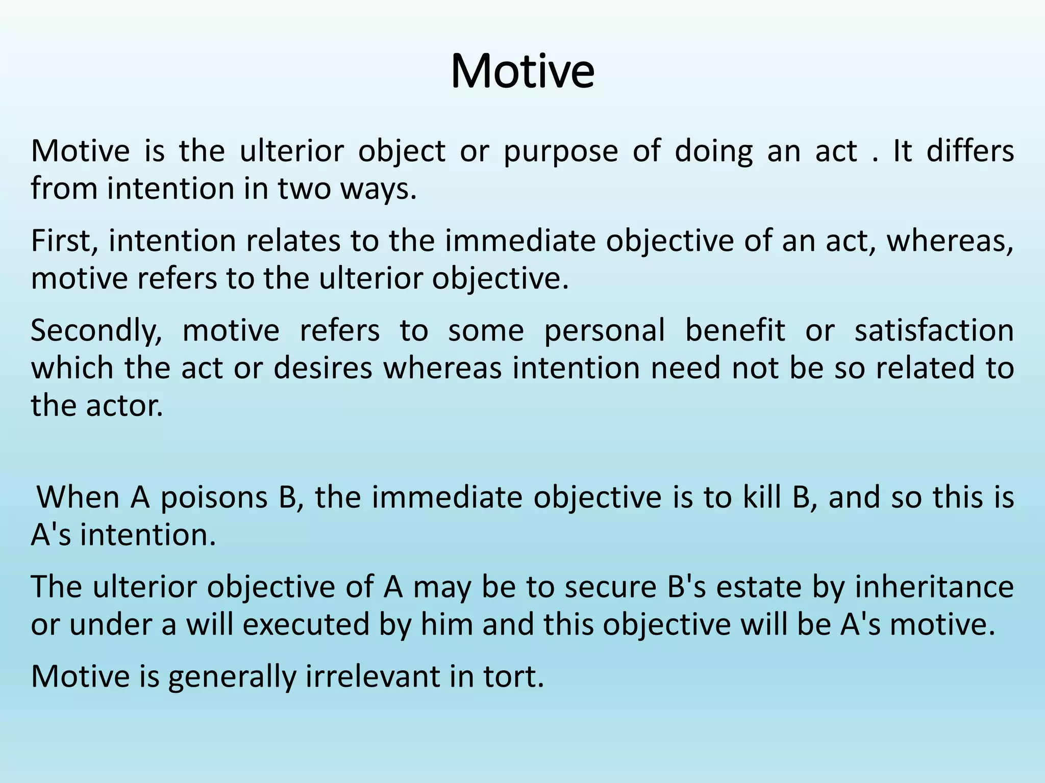 Motive
Motive is the ulterior object or purpose of doing an act . It differs
from intention in two ways.
First, intention relates to the immediate objective of an act, whereas,
motive refers to the ulterior objective.
Secondly, motive refers to some personal benefit or satisfaction
which the act or desires whereas intention need not be so related to
the actor.
When A poisons B, the immediate objective is to kill B, and so this is
A's intention.
The ulterior objective of A may be to secure B's estate by inheritance
or under a will executed by him and this objective will be A's motive.
Motive is generally irrelevant in tort.
 