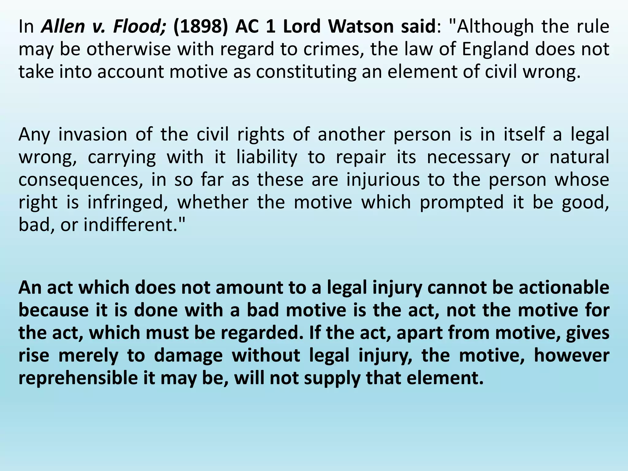 In Allen v. Flood; (1898) AC 1 Lord Watson said: "Although the rule
may be otherwise with regard to crimes, the law of England does not
take into account motive as constituting an element of civil wrong.
Any invasion of the civil rights of another person is in itself a legal
wrong, carrying with it liability to repair its necessary or natural
consequences, in so far as these are injurious to the person whose
right is infringed, whether the motive which prompted it be good,
bad, or indifferent."
An act which does not amount to a legal injury cannot be actionable
because it is done with a bad motive is the act, not the motive for
the act, which must be regarded. If the act, apart from motive, gives
rise merely to damage without legal injury, the motive, however
reprehensible it may be, will not supply that element.
 