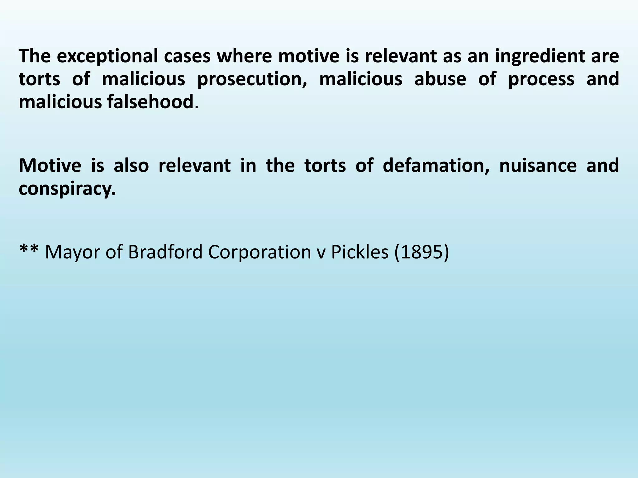 The exceptional cases where motive is relevant as an ingredient are
torts of malicious prosecution, malicious abuse of process and
malicious falsehood.
Motive is also relevant in the torts of defamation, nuisance and
conspiracy.
** Mayor of Bradford Corporation v Pickles (1895)
 