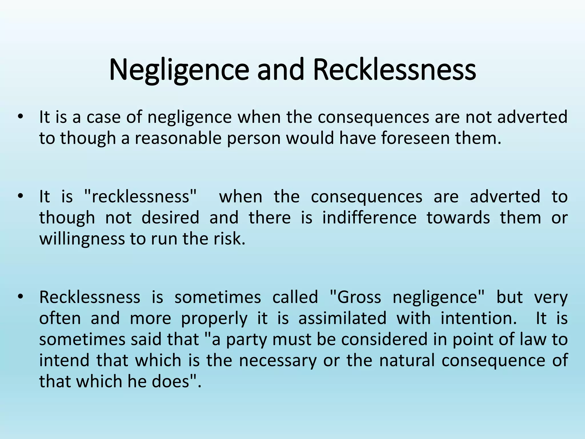 Negligence and Recklessness
• It is a case of negligence when the consequences are not adverted
to though a reasonable person would have foreseen them.
• It is "recklessness" when the consequences are adverted to
though not desired and there is indifference towards them or
willingness to run the risk.
• Recklessness is sometimes called "Gross negligence" but very
often and more properly it is assimilated with intention. It is
sometimes said that "a party must be considered in point of law to
intend that which is the necessary or the natural consequence of
that which he does".
 