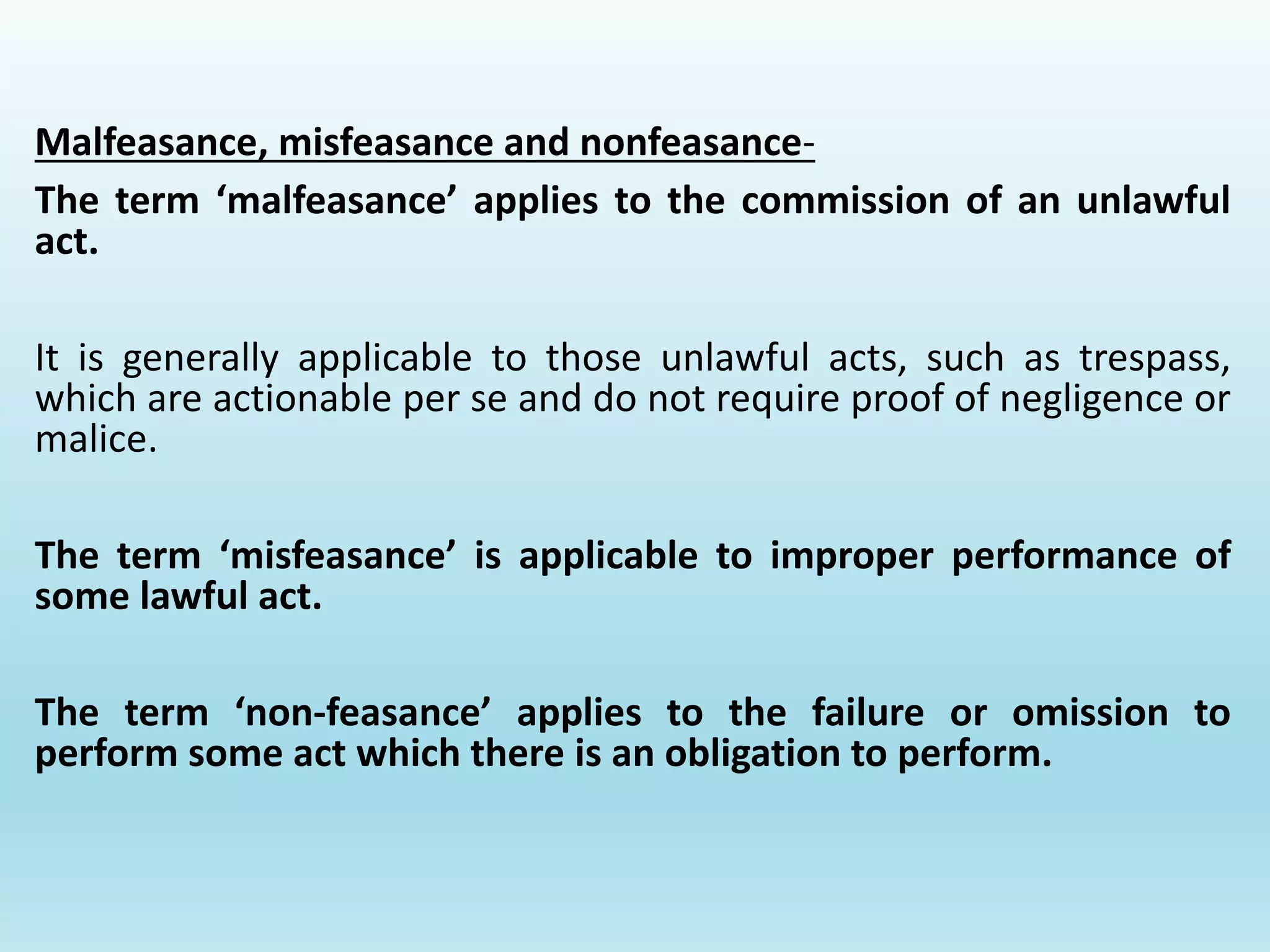 Malfeasance, misfeasance and nonfeasance-
The term ‘malfeasance’ applies to the commission of an unlawful
act.
It is generally applicable to those unlawful acts, such as trespass,
which are actionable per se and do not require proof of negligence or
malice.
The term ‘misfeasance’ is applicable to improper performance of
some lawful act.
The term ‘non-feasance’ applies to the failure or omission to
perform some act which there is an obligation to perform.
 
