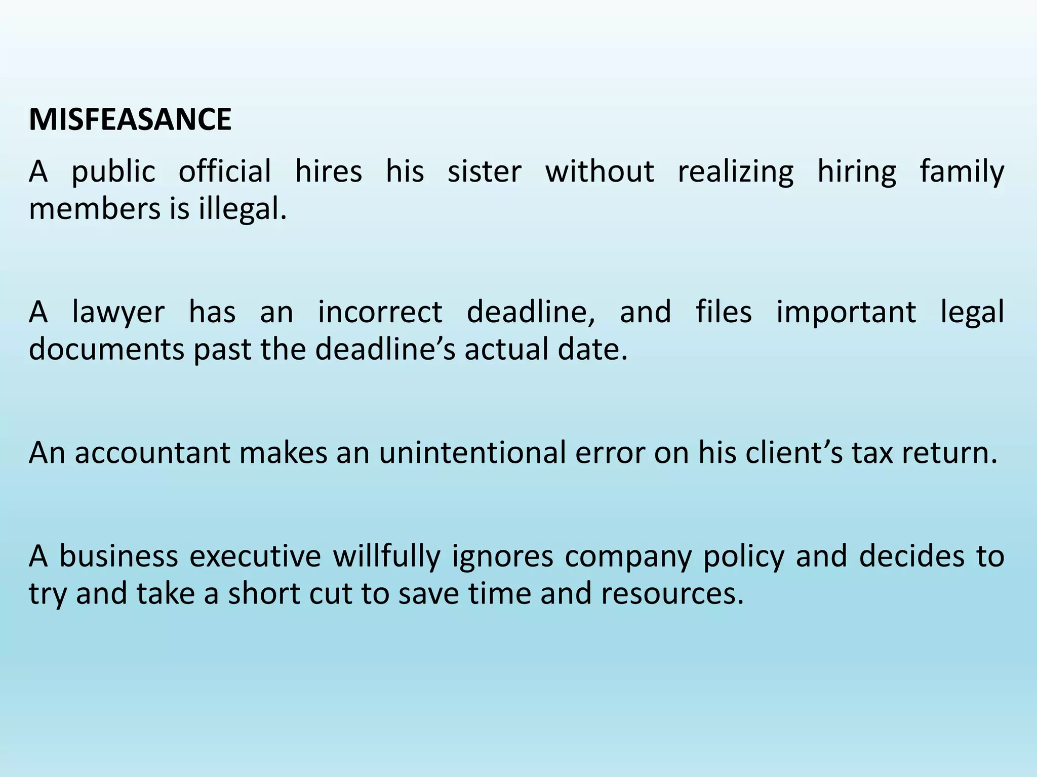MISFEASANCE
A public official hires his sister without realizing hiring family
members is illegal.
A lawyer has an incorrect deadline, and files important legal
documents past the deadline’s actual date.
An accountant makes an unintentional error on his client’s tax return.
A business executive willfully ignores company policy and decides to
try and take a short cut to save time and resources.
 
