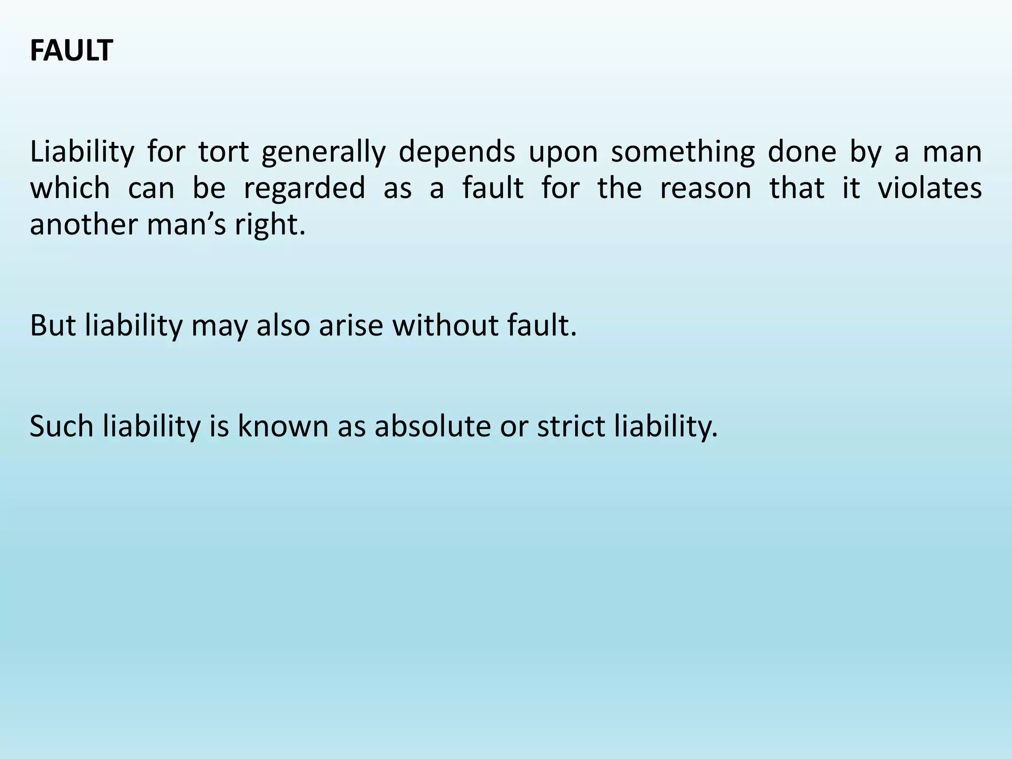 FAULT
Liability for tort generally depends upon something done by a man
which can be regarded as a fault for the reason that it violates
another man’s right.
But liability may also arise without fault.
Such liability is known as absolute or strict liability.
 