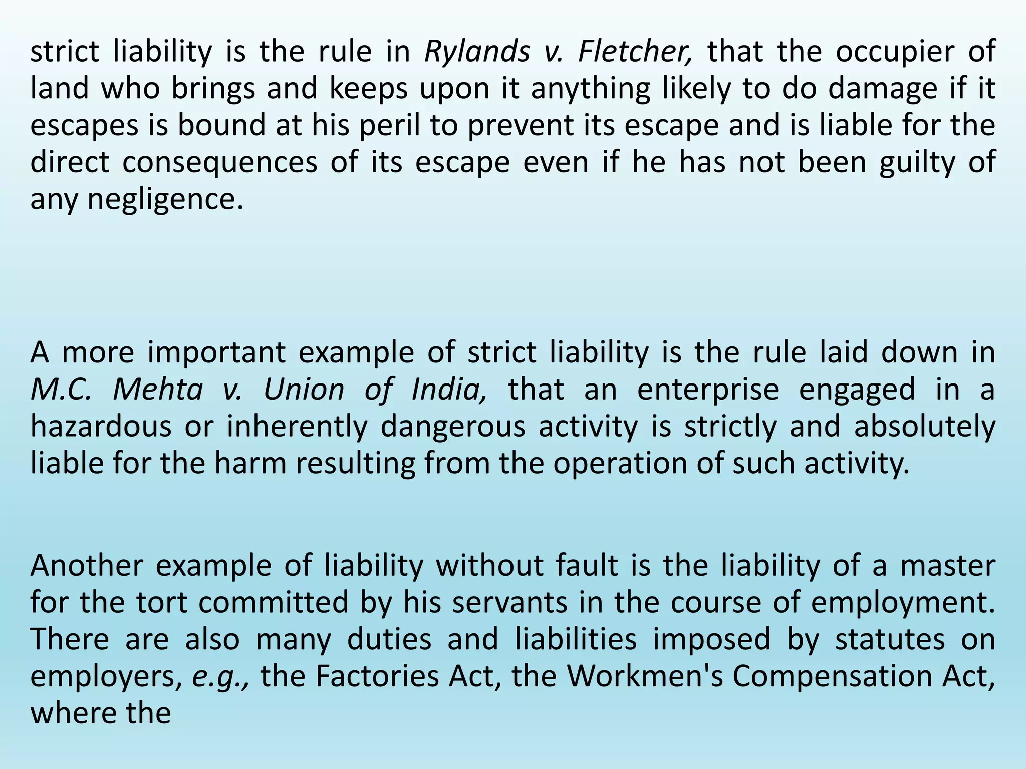 strict liability is the rule in Rylands v. Fletcher, that the occupier of
land who brings and keeps upon it anything likely to do damage if it
escapes is bound at his peril to prevent its escape and is liable for the
direct consequences of its escape even if he has not been guilty of
any negligence.
A more important example of strict liability is the rule laid down in
M.C. Mehta v. Union of India, that an enterprise engaged in a
hazardous or inherently dangerous activity is strictly and absolutely
liable for the harm resulting from the operation of such activity.
Another example of liability without fault is the liability of a master
for the tort committed by his servants in the course of employment.
There are also many duties and liabilities imposed by statutes on
employers, e.g., the Factories Act, the Workmen's Compensation Act,
where the
 