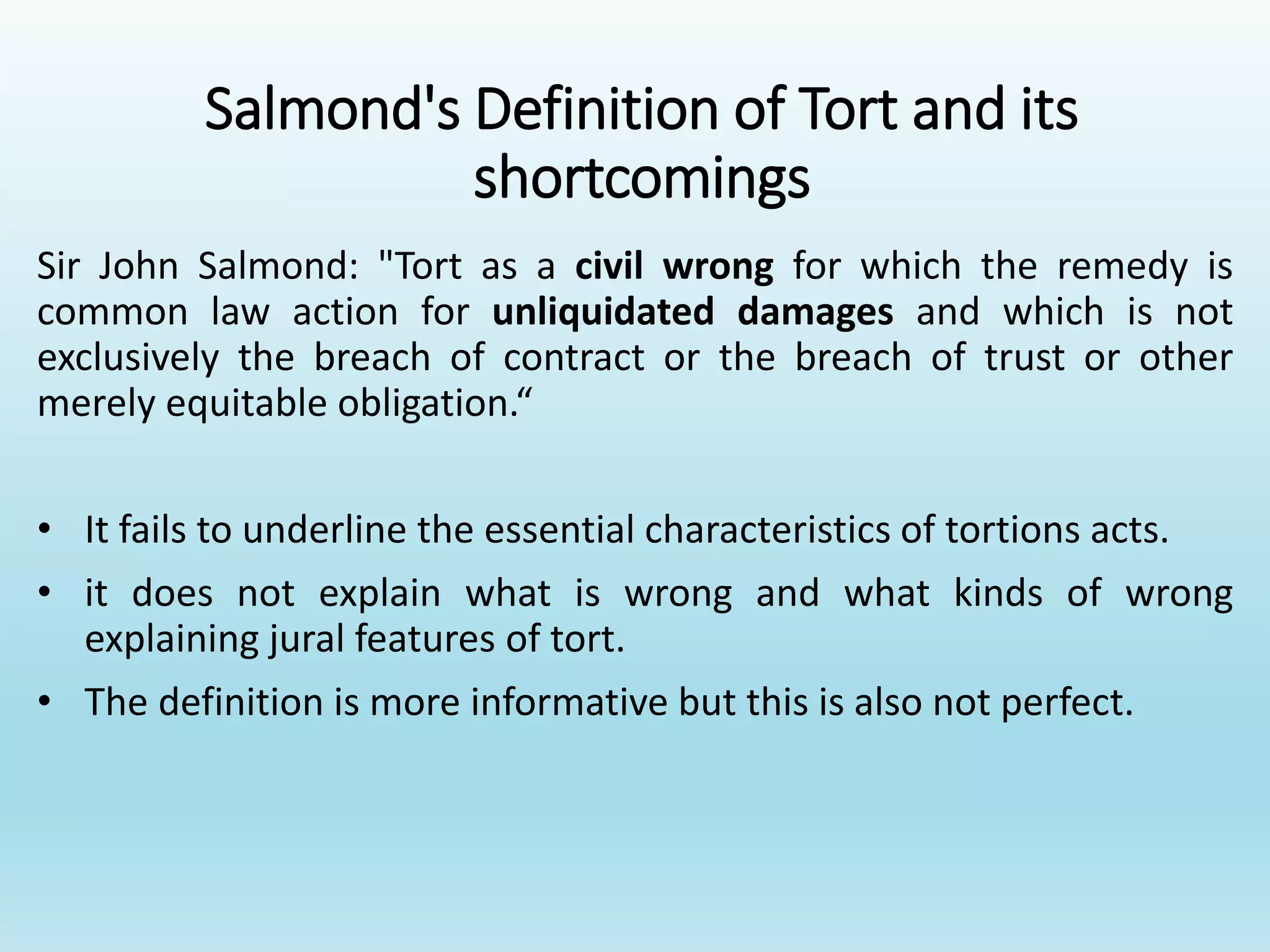 Salmond's Definition of Tort and its
shortcomings
Sir John Salmond: "Tort as a civil wrong for which the remedy is
common law action for unliquidated damages and which is not
exclusively the breach of contract or the breach of trust or other
merely equitable obligation.“
• It fails to underline the essential characteristics of tortions acts.
• it does not explain what is wrong and what kinds of wrong
explaining jural features of tort.
• The definition is more informative but this is also not perfect.
 