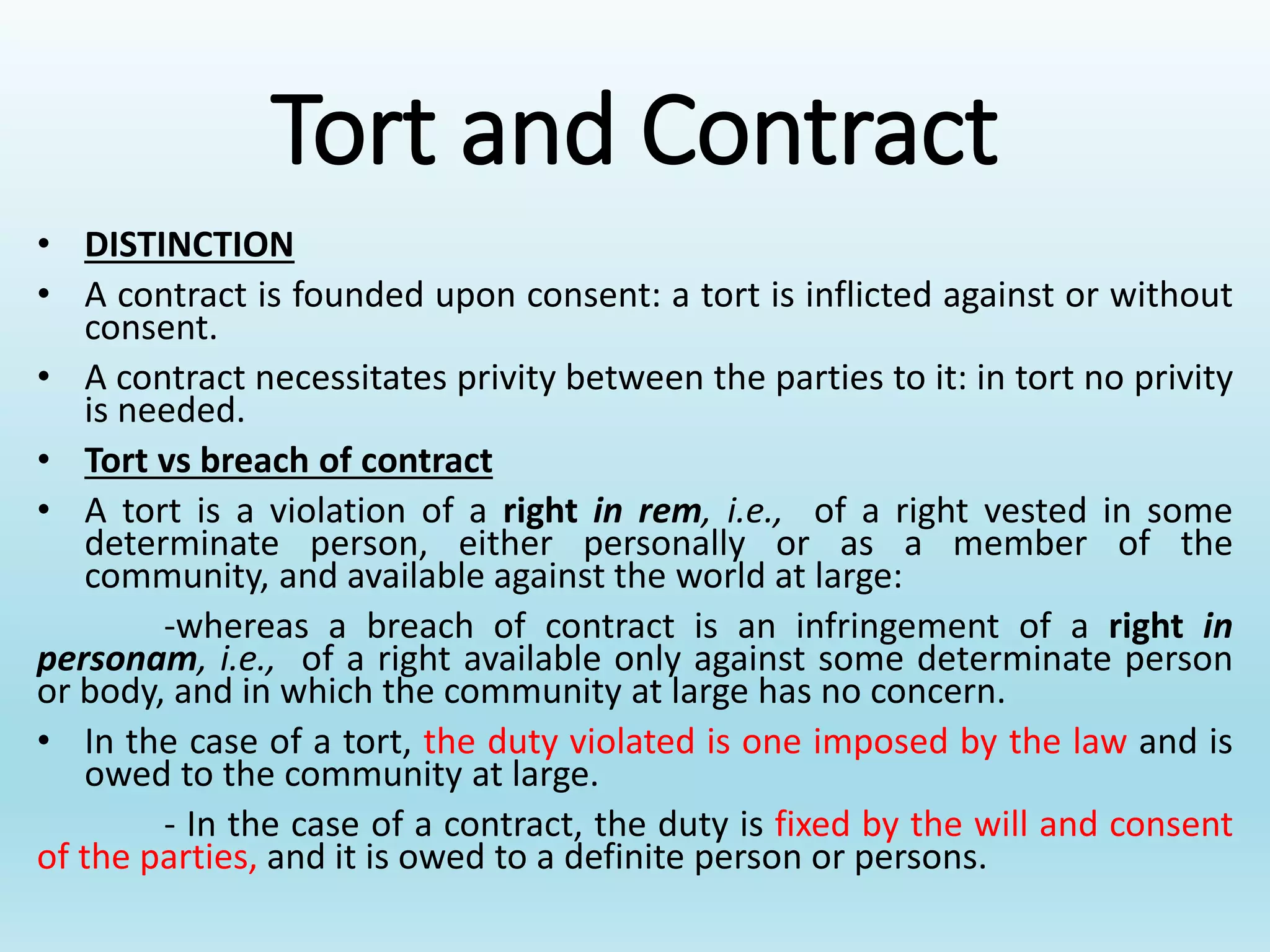 Tort and Contract
• DISTINCTION
• A contract is founded upon consent: a tort is inflicted against or without
consent.
• A contract necessitates privity between the parties to it: in tort no privity
is needed.
• Tort vs breach of contract
• A tort is a violation of a right in rem, i.e., of a right vested in some
determinate person, either personally or as a member of the
community, and available against the world at large:
-whereas a breach of contract is an infringement of a right in
personam, i.e., of a right available only against some determinate person
or body, and in which the community at large has no concern.
• In the case of a tort, the duty violated is one imposed by the law and is
owed to the community at large.
- In the case of a contract, the duty is fixed by the will and consent
of the parties, and it is owed to a definite person or persons.
 