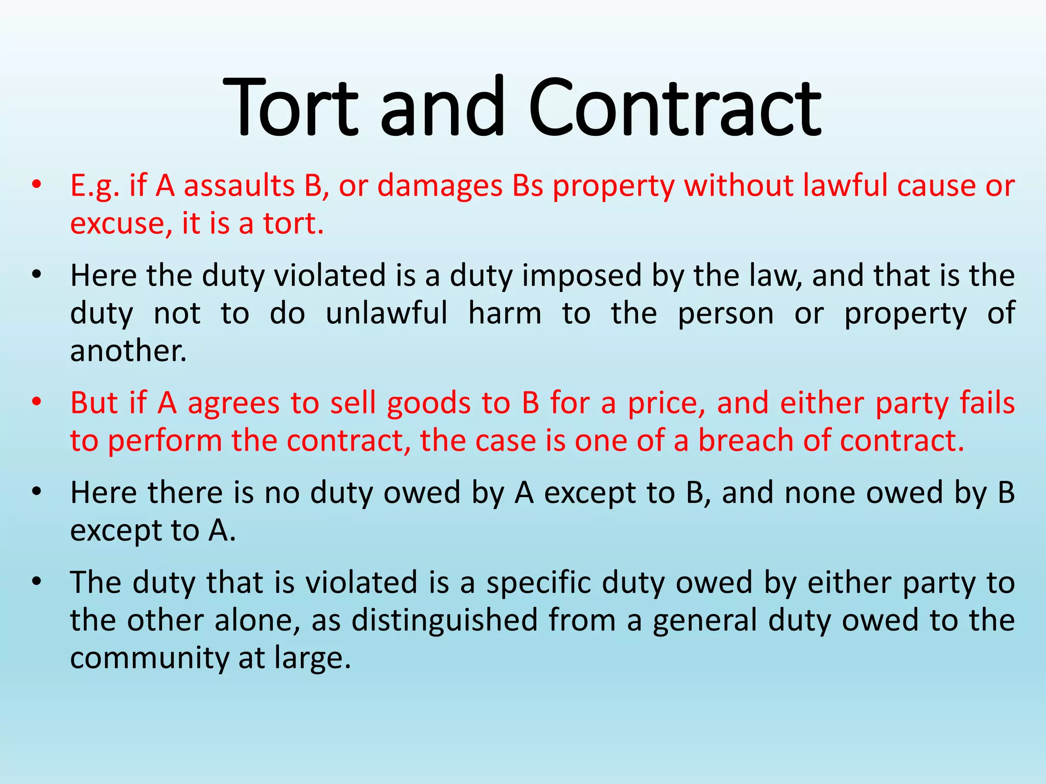 Tort and Contract
• E.g. if A assaults B, or damages Bs property without lawful cause or
excuse, it is a tort.
• Here the duty violated is a duty imposed by the law, and that is the
duty not to do unlawful harm to the person or property of
another.
• But if A agrees to sell goods to B for a price, and either party fails
to perform the contract, the case is one of a breach of contract.
• Here there is no duty owed by A except to B, and none owed by B
except to A.
• The duty that is violated is a specific duty owed by either party to
the other alone, as distinguished from a general duty owed to the
community at large.
 