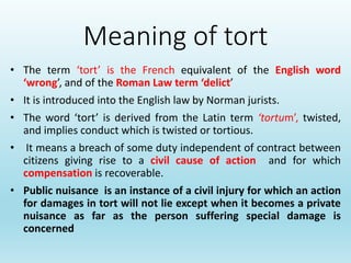 Meaning of tort
• The term ‘tort’ is the French equivalent of the English word
‘wrong’, and of the Roman Law term ‘delict’
• It is introduced into the English law by Norman jurists.
• The word ‘tort’ is derived from the Latin term ‘tortum’, twisted,
and implies conduct which is twisted or tortious.
• It means a breach of some duty independent of contract between
citizens giving rise to a civil cause of action and for which
compensation is recoverable.
• Public nuisance is an instance of a civil injury for which an action
for damages in tort will not lie except when it becomes a private
nuisance as far as the person suffering special damage is
concerned
 