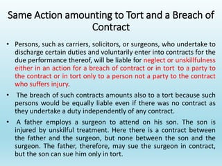 Same Action amounting to Tort and a Breach of
Contract
• Persons, such as carriers, solicitors, or surgeons, who undertake to
discharge certain duties and voluntarily enter into contracts for the
due performance thereof, will be liable for neglect or unskillfulness
either in an action for a breach of contract or in tort to a party to
the contract or in tort only to a person not a party to the contract
who suffers injury.
• The breach of such contracts amounts also to a tort because such
persons would be equally liable even if there was no contract as
they undertake a duty independently of any contract.
• A father employs a surgeon to attend on his son. The son is
injured by unskilful treatment. Here there is a contract between
the father and the surgeon, but none between the son and the
surgeon. The father, therefore, may sue the surgeon in contract,
but the son can sue him only in tort.
 