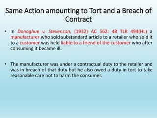 Same Action amounting to Tort and a Breach of
Contract
• In Donoghue v. Stevenson, (1932) AC 562: 48 TLR 494(HL) a
manufacturer who sold substandard article to a retailer who sold it
to a customer was held liable to a friend of the customer who after
consuming it became ill.
• The manufacturer was under a contractual duty to the retailer and
was in breach of that duty but he also owed a duty in tort to take
reasonable care not to harm the consumer.
 