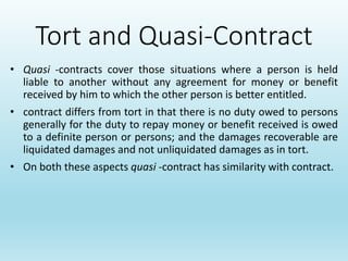 Tort and Quasi-Contract
• Quasi -contracts cover those situations where a person is held
liable to another without any agreement for money or benefit
received by him to which the other person is better entitled.
• contract differs from tort in that there is no duty owed to persons
generally for the duty to repay money or benefit received is owed
to a definite person or persons; and the damages recoverable are
liquidated damages and not unliquidated damages as in tort.
• On both these aspects quasi -contract has similarity with contract.
 