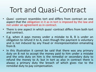 Tort and Quasi-Contract
• Quasi -contract resembles tort and differs from contract on one
aspect that the obligation in it as in tort is imposed by the law and
not under an agreement as in contract.
• There is one aspect in which quasi -contract differs from both tort
and contract.
• E.g. when A pays money under a mistake to B, B is under an
obligation to refund it to A, even though the payment is voluntary
and is not induced by any fraud or misrepresentation emanating
from B.
• In this illustration it cannot be said that there was any primary
duty on B not to accept the money paid to him under a mistake
and the only duty on him is the remedial or secondary duty to
refund the money to A; but in tort as also in contract there is
always a primary duty the breach of which gives rise to the
remedial duty to pay compensation.
 