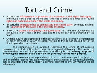 Tort and Crime
• A tort is an infringement or privation of the private or civil rights belonging to
individuals considered as individuals; whereas a crime is a breach of public
rights and duties which affect the whole community.
• In tort, the wrongdoer has to compensate the injured party: whereas, in crime,
he is punished by the State in the interests of society.
• In tort, the action is brought by the injured party: in crime, the proceedings are
conducted in the name of the State and the guilty person is punished by the
State.
• Criminal Courts are authorised within certain limits and in certain circumstances
to order payment of a sum as compensation to the person injured out of the
fine imposed on the offender.
The compensation so awarded resembles the award of unliquidated
damages in a tort action but there is a marked difference. The award of
compensation in a criminal prosecution is ancillary to the primary purpose of
punishing the offender but in a tort act ion generally it is the main purpose.
Only exemplary damages allowed in a tort action are punitive in nature
and one of the reasons for severely restricting the categories of cases in which they
can be awarded is that they import a criminal element in civil law without proper
safeguards.
 