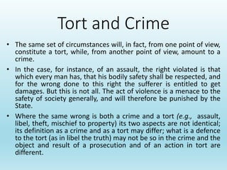Tort and Crime
• The same set of circumstances will, in fact, from one point of view,
constitute a tort, while, from another point of view, amount to a
crime.
• In the case, for instance, of an assault, the right violated is that
which every man has, that his bodily safety shall be respected, and
for the wrong done to this right the sufferer is entitled to get
damages. But this is not all. The act of violence is a menace to the
safety of society generally, and will therefore be punished by the
State.
• Where the same wrong is both a crime and a tort (e.g., assault,
libel, theft, mischief to property) its two aspects are not identical;
its definition as a crime and as a tort may differ; what is a defence
to the tort (as in libel the truth) may not be so in the crime and the
object and result of a prosecution and of an action in tort are
different.
 