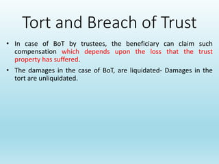 Tort and Breach of Trust
• In case of BoT by trustees, the beneficiary can claim such
compensation which depends upon the loss that the trust
property has suffered.
• The damages in the case of BoT, are liquidated- Damages in the
tort are unliquidated.
 