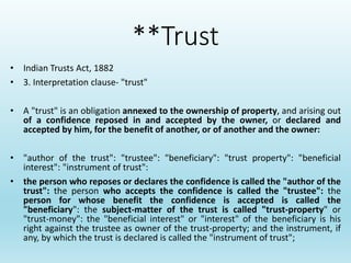 **Trust
• Indian Trusts Act, 1882
• 3. Interpretation clause- "trust"
• A "trust" is an obligation annexed to the ownership of property, and arising out
of a confidence reposed in and accepted by the owner, or declared and
accepted by him, for the benefit of another, or of another and the owner:
• "author of the trust": "trustee": "beneficiary": "trust property": "beneficial
interest": "instrument of trust":
• the person who reposes or declares the confidence is called the "author of the
trust": the person who accepts the confidence is called the "trustee": the
person for whose benefit the confidence is accepted is called the
"beneficiary": the subject-matter of the trust is called "trust-property" or
"trust-money": the "beneficial interest" or "interest" of the beneficiary is his
right against the trustee as owner of the trust-property; and the instrument, if
any, by which the trust is declared is called the "instrument of trust";
 
