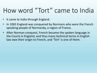 How word “Tort” came to India
• It came to India through England.
• In 1065 England was conquered by Normans who were the French
speaking people of Normandy, a region of France.
• After Norman conquest, French became the spoken language in
the Courts in England, and thus many technical terms in English
law owe their origin to French, and ‘Tort’ is one of them.
 