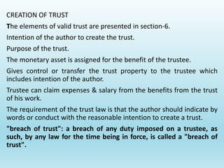 CREATION OF TRUST
The elements of valid trust are presented in section-6.
Intention of the author to create the trust.
Purpose of the trust.
The monetary asset is assigned for the benefit of the trustee.
Gives control or transfer the trust property to the trustee which
includes intention of the author.
Trustee can claim expenses & salary from the benefits from the trust
of his work.
The requirement of the trust law is that the author should indicate by
words or conduct with the reasonable intention to create a trust.
"breach of trust": a breach of any duty imposed on a trustee, as
such, by any law for the time being in force, is called a "breach of
trust".
 