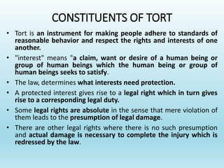 CONSTITUENTS OF TORT
• Tort is an instrument for making people adhere to standards of
reasonable behavior and respect the rights and interests of one
another.
• "interest" means "a claim, want or desire of a human being or
group of human beings which the human being or group of
human beings seeks to satisfy.
• The law, determines what interests need protection.
• A protected interest gives rise to a legal right which in turn gives
rise to a corresponding legal duty.
• Some legal rights are absolute in the sense that mere violation of
them leads to the presumption of legal damage.
• There are other legal rights where there is no such presumption
and actual damage is necessary to complete the injury which is
redressed by the law.
 