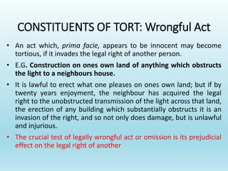 CONSTITUENTS OF TORT: Wrongful Act
• An act which, prima facie, appears to be innocent may become
tortious, if it invades the legal right of another person.
• E.G. Construction on ones own land of anything which obstructs
the light to a neighbours house.
• It is lawful to erect what one pleases on ones own land; but if by
twenty years enjoyment, the neighbour has acquired the legal
right to the unobstructed transmission of the light across that land,
the erection of any building which substantially obstructs it is an
invasion of the right, and so not only does damage, but is unlawful
and injurious.
• The crucial test of legally wrongful act or omission is its prejudicial
effect on the legal right of another
 