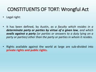 CONSTITUENTS OF TORT: Wrongful Act
• Legal right:
• It has been defined, by Austin, as a faculty which resides in a
determinate party or parties by virtue of a given law, and which
avails against a party (or parties or answers to a duty lying on a
party or parties) other than the party or parties in whom it resides.
• Rights available against the world at large are sub-divided into
private rights and public rights.
 