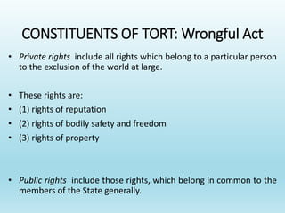 CONSTITUENTS OF TORT: Wrongful Act
• Private rights include all rights which belong to a particular person
to the exclusion of the world at large.
• These rights are:
• (1) rights of reputation
• (2) rights of bodily safety and freedom
• (3) rights of property
• Public rights include those rights, which belong in common to the
members of the State generally.
 