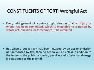 CONSTITUENTS OF TORT: Wrongful Act
• Every infringement of a private right denotes that an injury or
wrong has been committed, which is imputable to a person by
whose act, omission, or forbearance, it has resulted.
• But when a public right has been invaded by an act or omission
not authorized by law, then no action will lie unless in addition to
the injury to the public, a special, peculiar and substantial damage
is occasioned to the plaintiff.
 