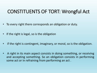 CONSTITUENTS OF TORT: Wrongful Act
• To every right there corresponds an obligation or duty.
• If the right is legal, so is the obligation
• if the right is contingent, imaginary, or moral, so is the obligation.
• A right in its main aspect consists in doing something, or receiving
and accepting something. So an obligation consists in performing
some act or in refraining from performing an act .
 