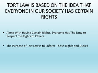 TORT LAW IS BASED ON THE IDEA THAT
EVERYONE IN OUR SOCIETY HAS CERTAIN
RIGHTS
• Along With Having Certain Rights, Everyone Has The Duty to
Respect the Rights of Others.
• The Purpose of Tort Law is to Enforce Those Rights and Duties
 