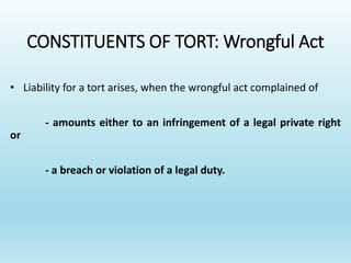 CONSTITUENTS OF TORT: Wrongful Act
• Liability for a tort arises, when the wrongful act complained of
- amounts either to an infringement of a legal private right
or
- a breach or violation of a legal duty.
 