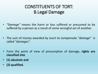 CONSTITUENTS OF TORT:
B.Legal Damage
• "Damage" means the harm or loss suffered or presumed to be
suffered by a person as a result of some wrongful act of another.
• The sum of money awarded by court to compensate "damage" is
called "damages".
• From the point of view of presumption of damage, rights are
classified into
• (1) absolute and
• (2) qualified.
 