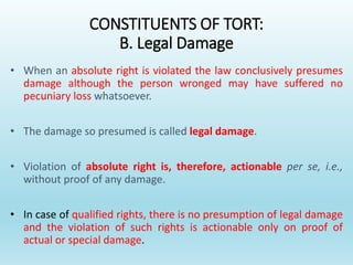 CONSTITUENTS OF TORT:
B. Legal Damage
• When an absolute right is violated the law conclusively presumes
damage although the person wronged may have suffered no
pecuniary loss whatsoever.
• The damage so presumed is called legal damage.
• Violation of absolute right is, therefore, actionable per se, i.e.,
without proof of any damage.
• In case of qualified rights, there is no presumption of legal damage
and the violation of such rights is actionable only on proof of
actual or special damage.
 