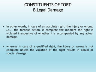CONSTITUENTS OF TORT:
B.Legal Damage
• In other words, in case of an absolute right, the injury or wrong,
i.e., the tortious action, is complete the moment the right is
violated irrespective of whether it is accompanied by any actual
damage,
• whereas in case of a qualified right, the injury or wrong is not
complete unless the violation of the right results in actual or
special damage.
 