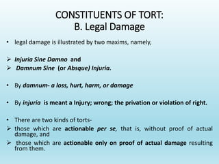 CONSTITUENTS OF TORT:
B. Legal Damage
• legal damage is illustrated by two maxims, namely,
 Injuria Sine Damno and
 Damnum Sine (or Absque) Injuria.
• By damnum- a loss, hurt, harm, or damage
• By injuria is meant a Injury; wrong; the privation or violation of right.
• There are two kinds of torts-
 those which are actionable per se, that is, without proof of actual
damage, and
 those which are actionable only on proof of actual damage resulting
from them.
 