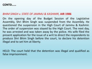 CONTD……
BHIM SINGH v. STATE OF JAMMU & KASHMIR, AIR 1986
On the opening day of the Budget Session of the Legislative
Assembly, Shri Bhim Singh was suspended from the Assembly. He
questioned the suspension in the High Court of Jammu & Kashmir.
The order of suspension was stayed by the High Court. The next day,
he was arrested and was taken away by the police. His wife filed the
present application for the issue of a writ to direct the respondents to
produce Shri Bhim Singh before the court, to declare his detention
illegal and to set him at liberty.
HELD: The court held that the detention was illegal and qualified as
false imprisonment.
 