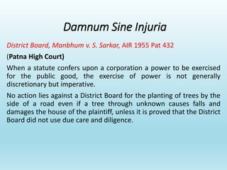 Damnum Sine Injuria
District Board, Manbhum v. S. Sarkar, AIR 1955 Pat 432
(Patna High Court)
When a statute confers upon a corporation a power to be exercised
for the public good, the exercise of power is not generally
discretionary but imperative.
No action lies against a District Board for the planting of trees by the
side of a road even if a tree through unknown causes falls and
damages the house of the plaintiff, unless it is proved that the District
Board did not use due care and diligence.
 