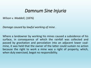 Damnum Sine Injuria
Wilson v. Waddell, (1876)
Damage caused by lawful working of mine .
Where a landowner by working his mines caused a subsidence of his
surface, in consequence of which the rainfall was collected and
passed by gravitation and percolation into an adjacent lower coal-
mine, it was held that the owner of the latter could sustain no action
because the right to work a mine was a right of property, which,
when duly exercised, begot no responsibility.
 