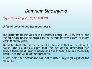 Damnum Sine Injuria
Day v. Brownring, (1878) 10 ChD 294
Using of name of another mans house.
The plaintiffs house was called "Ashford Lodge" for sixty years, and
the adjoining house belonging to the defendant was called "Ashford
Villa" for forty years.
The defendant altered the name of his house to that of the plaintiffs
house. The plaintiffs alleged that this act of the defendant had
caused them great inconvenience and annoyance, and had materially
diminished the value of their property.
It was held that defendant had not violated any legal right of the
plaintiffs.
 