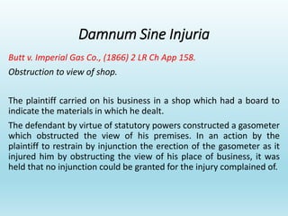 Damnum Sine Injuria
Butt v. Imperial Gas Co., (1866) 2 LR Ch App 158.
Obstruction to view of shop.
The plaintiff carried on his business in a shop which had a board to
indicate the materials in which he dealt.
The defendant by virtue of statutory powers constructed a gasometer
which obstructed the view of his premises. In an action by the
plaintiff to restrain by injunction the erection of the gasometer as it
injured him by obstructing the view of his place of business, it was
held that no injunction could be granted for the injury complained of.
 