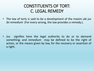 CONSTITUENTS OF TORT:
C. LEGAL REMEDY
• The law of torts is said to be a development of the maxim ubi jus
ibi remedium (For every wrong, the law provides a remedy.).
• Jus signifies here the legal authority to do or to demand
something; and remedium may be defined to be the right of
action, or the means given by law, for the recovery or assertion of
a right.
 