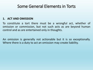 Some General Elements in Torts
1. ACT AND OMISSION
To constitute a tort there must be a wrongful act, whether of
omission or commission, but not such acts as are beyond human
control and as are entertained only in thoughts.
An omission is generally not actionable but it is so exceptionally.
Where there is a duty to act an omission may create liability.
 