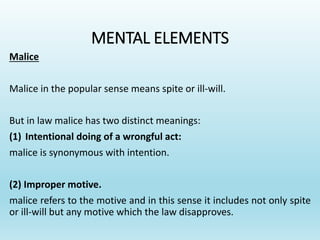 MENTAL ELEMENTS
Malice
Malice in the popular sense means spite or ill-will.
But in law malice has two distinct meanings:
(1) Intentional doing of a wrongful act:
malice is synonymous with intention.
(2) Improper motive.
malice refers to the motive and in this sense it includes not only spite
or ill-will but any motive which the law disapproves.
 