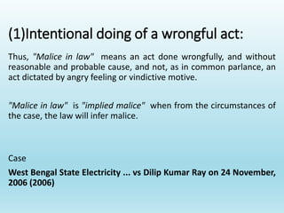 (1)Intentional doing of a wrongful act:
Thus, "Malice in law" means an act done wrongfully, and without
reasonable and probable cause, and not, as in common parlance, an
act dictated by angry feeling or vindictive motive.
"Malice in law" is "implied malice" when from the circumstances of
the case, the law will infer malice.
Case
West Bengal State Electricity ... vs Dilip Kumar Ray on 24 November,
2006 (2006)
 