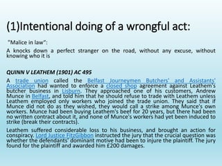 (1)Intentional doing of a wrongful act:
"Malice in law“:
A knocks down a perfect stranger on the road, without any excuse, without
knowing who it is
QUINN V LEATHEM (1901) AC 495
A trade union called the Belfast Journeymen Butchers' and Assistants'
Association had wanted to enforce a closed shop agreement against Leathem's
butcher business in Lisburn. They approached one of his customers, Andrew
Munce in Belfast, and told him that he should refuse to trade with Leathem unless
Leathem employed only workers who joined the trade union. They said that if
Munce did not do as they wished, they would call a strike among Munce's own
workers. Munce had been buying Leathem's beef for 20 years, but there had been
no written contract about it, and none of Munce's workers had yet been induced to
strike (break their contracts).
Leathem suffered considerable loss to his business, and brought an action for
conspiracy. Lord Justice FitzGibbon instructed the jury that the crucial question was
whether the defendants' dominant motive had been to injure the plaintiff. The jury
found for the plaintiff and awarded him £200 damages.
 