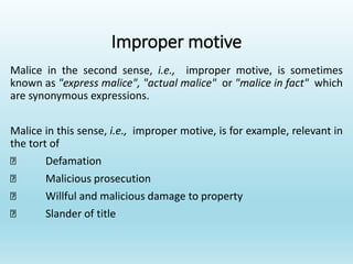 Improper motive
Malice in the second sense, i.e., improper motive, is sometimes
known as "express malice", "actual malice" or "malice in fact" which
are synonymous expressions.
Malice in this sense, i.e., improper motive, is for example, relevant in
the tort of
Defamation
Malicious prosecution
Willful and malicious damage to property
Slander of title
 