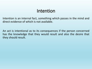 Intention
Intention is an internal fact, something which passes in the mind and
direct evidence of which is not available.
An act is intentional as to its consequences if the person concerned
has the knowledge that they would result and also the desire that
they should result.
 