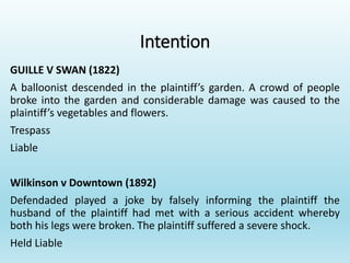 Intention
GUILLE V SWAN (1822)
A balloonist descended in the plaintiff’s garden. A crowd of people
broke into the garden and considerable damage was caused to the
plaintiff’s vegetables and flowers.
Trespass
Liable
Wilkinson v Downtown (1892)
Defendaded played a joke by falsely informing the plaintiff the
husband of the plaintiff had met with a serious accident whereby
both his legs were broken. The plaintiff suffered a severe shock.
Held Liable
 