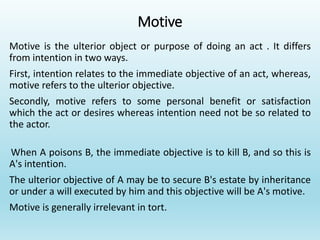 Motive
Motive is the ulterior object or purpose of doing an act . It differs
from intention in two ways.
First, intention relates to the immediate objective of an act, whereas,
motive refers to the ulterior objective.
Secondly, motive refers to some personal benefit or satisfaction
which the act or desires whereas intention need not be so related to
the actor.
When A poisons B, the immediate objective is to kill B, and so this is
A's intention.
The ulterior objective of A may be to secure B's estate by inheritance
or under a will executed by him and this objective will be A's motive.
Motive is generally irrelevant in tort.
 